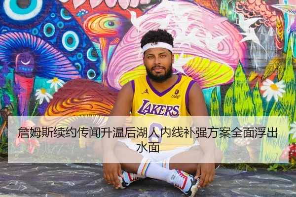 詹姆斯续约传闻升温后湖人内线补强方案全面浮出水面