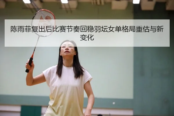 陈雨菲复出后比赛节奏回稳羽坛女单格局重估与新变化